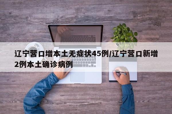 辽宁营口增本土无症状45例/辽宁营口新增2例本土确诊病例