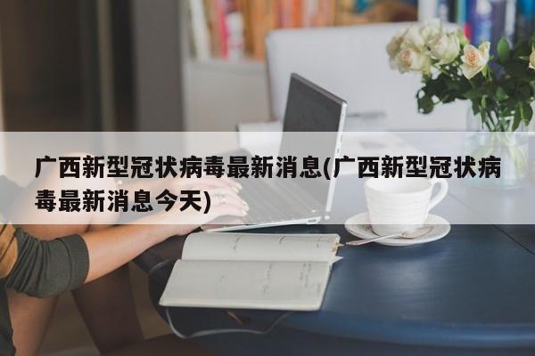 广西新型冠状病毒最新消息(广西新型冠状病毒最新消息今天)