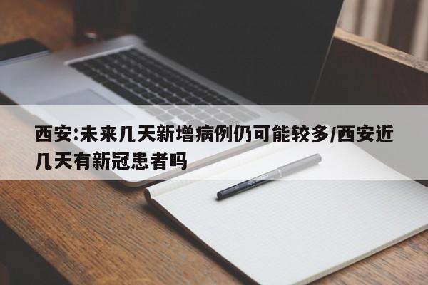 西安:未来几天新增病例仍可能较多/西安近几天有新冠患者吗