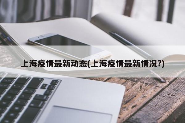 上海疫情最新动态(上海疫情最新情况?)