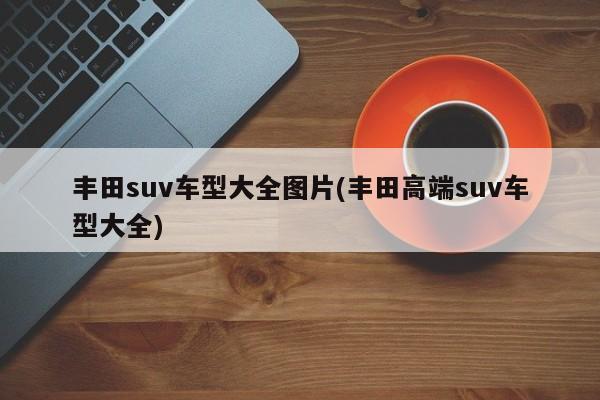 丰田suv车型大全图片(丰田高端suv车型大全)