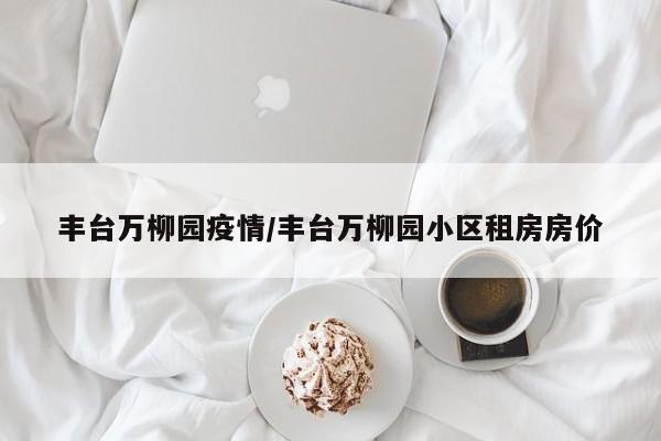 丰台万柳园疫情/丰台万柳园小区租房房价