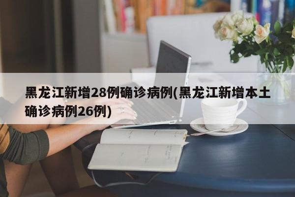 黑龙江新增28例确诊病例(黑龙江新增本土确诊病例26例)