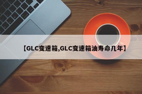 【GLC变速箱,GLC变速箱油寿命几年】