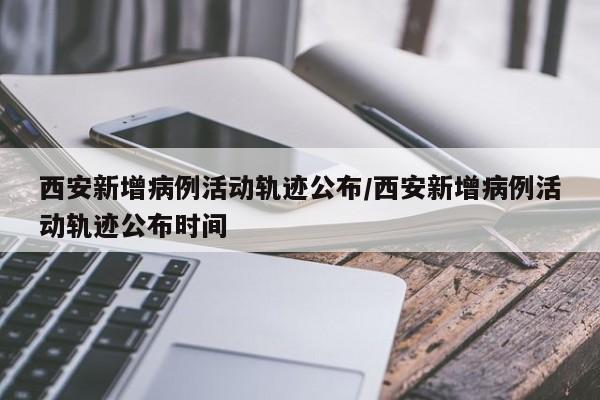 西安新增病例活动轨迹公布/西安新增病例活动轨迹公布时间