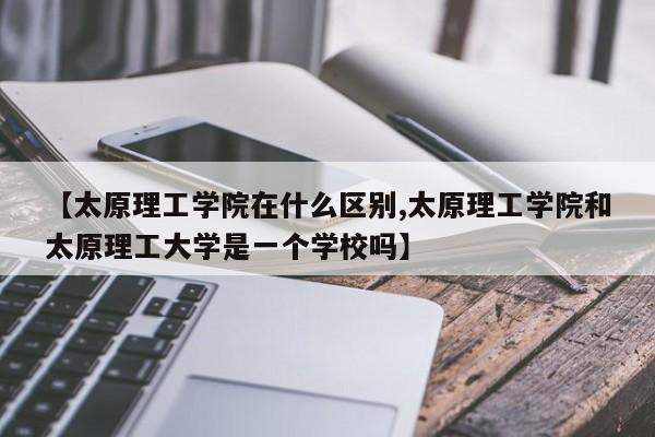 【太原理工学院在什么区别,太原理工学院和太原理工大学是一个学校吗】