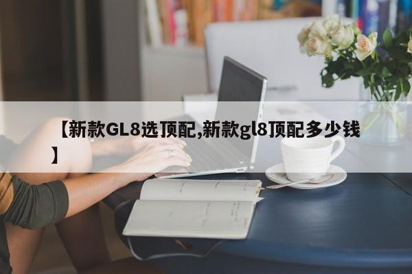 【新款GL8选顶配,新款gl8顶配多少钱】