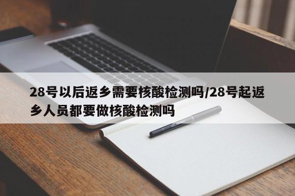 28号以后返乡需要核酸检测吗/28号起返乡人员都要做核酸检测吗