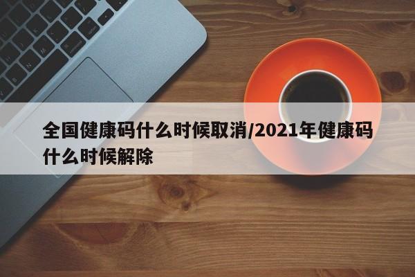 全国健康码什么时候取消/2021年健康码什么时候解除