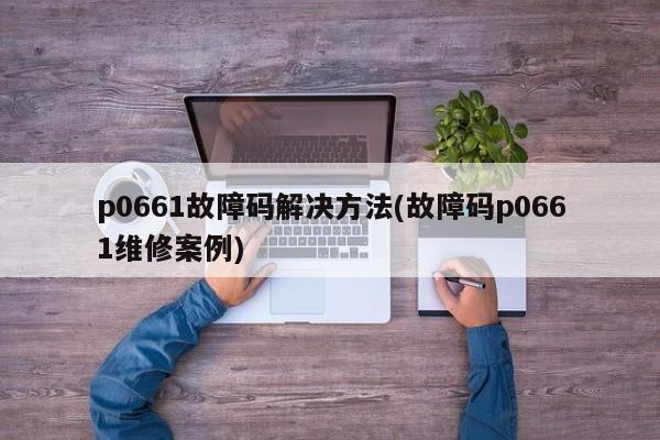 p0661故障码解决方法(故障码p0661维修案例)