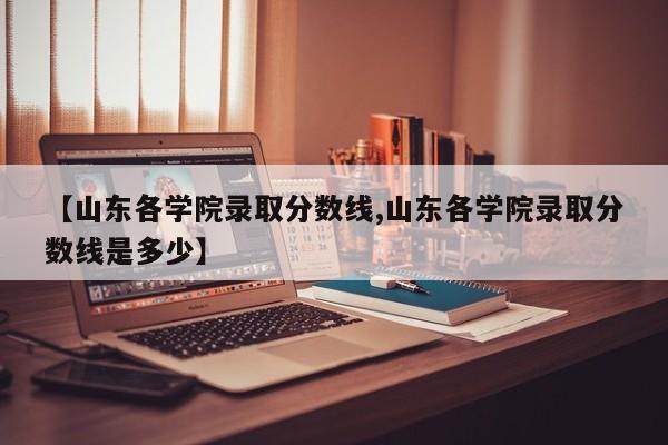 【山东各学院录取分数线,山东各学院录取分数线是多少】
