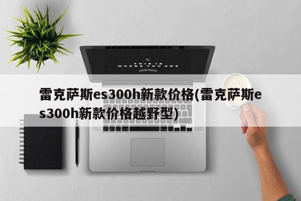 雷克萨斯es300h新款价格(雷克萨斯es300h新款价格越野型)