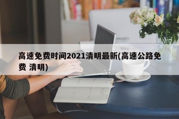 高速免费时间2021清明最新(高速公路免费 清明)