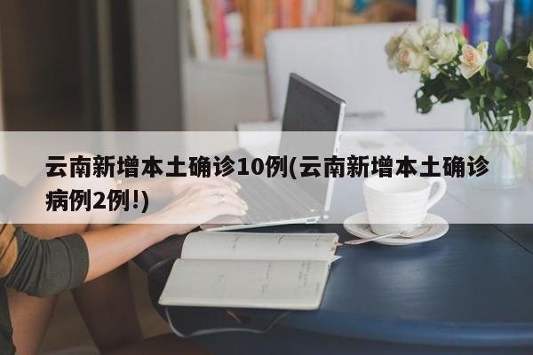 云南新增本土确诊10例(云南新增本土确诊病例2例!)