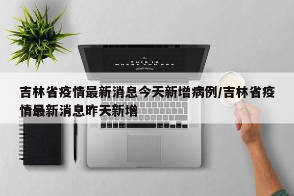 吉林省疫情最新消息今天新增病例/吉林省疫情最新消息昨天新增